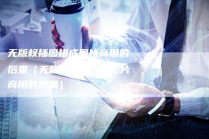 无版权插图拼成图片商用的后果(无版权插图拼成图片商用的后果)