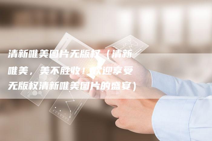 清新唯美图片无版权（清新唯美，美不胜收！欢迎享受无版权清新唯美图片的盛宴）