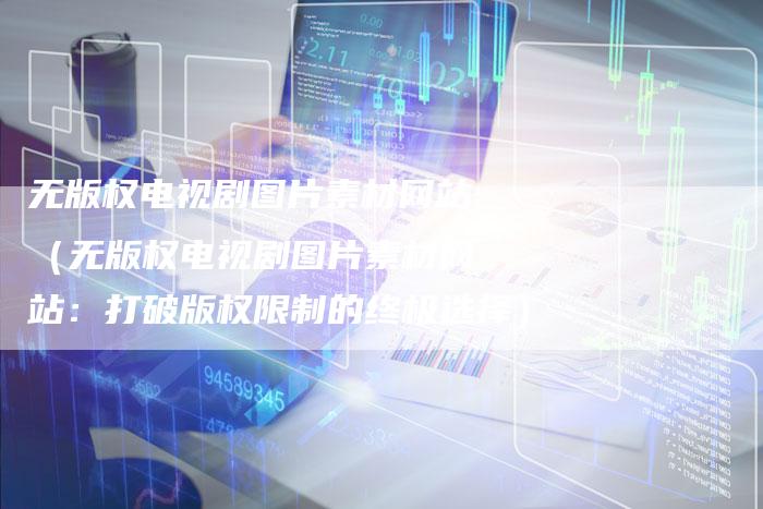 无版权电视剧图片素材网站（无版权电视剧图片素材网站：打破版权限制的终极选择）