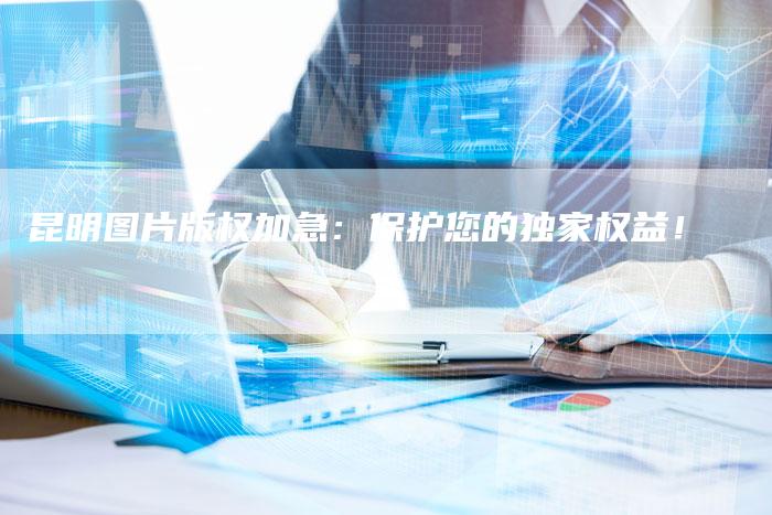 昆明图片版权加急：保护您的独家权益！