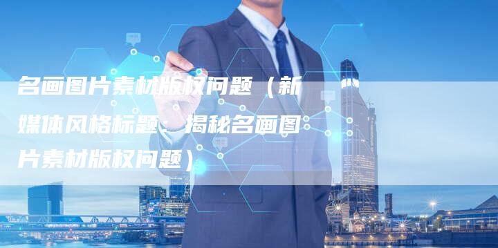 名画图片素材版权问题（新媒体风格标题：揭秘名画图片素材版权问题）