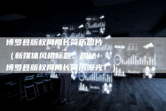 博罗县版权局局长简历图片（新媒体风格标题：揭秘！博罗县版权局局长简历曝光！）