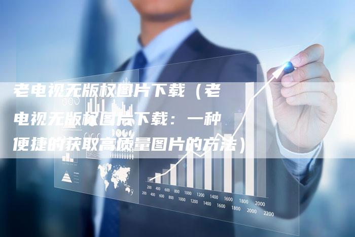 老电视无版权图片下载（老电视无版权图片下载：一种便捷的获取高质量图片的方法）