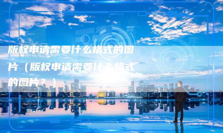版权申请需要什么格式的图片（版权申请需要什么格式的图片？）