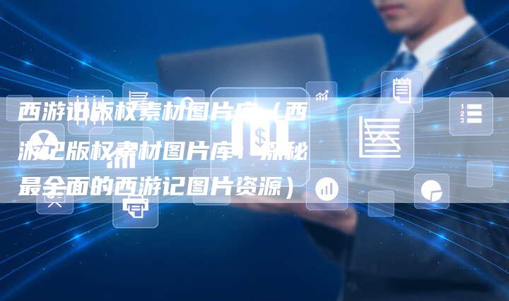 西游记版权素材图片库（西游记版权素材图片库：探秘最全面的西游记图片资源）