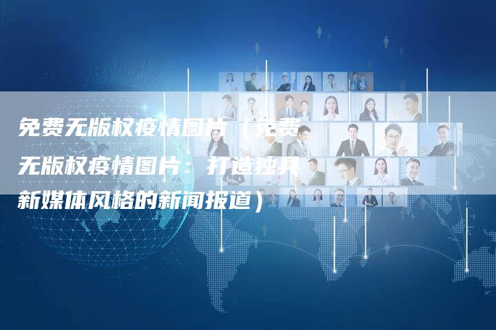 免费无版权疫情图片（免费无版权疫情图片：打造独具新媒体风格的新闻报道）
