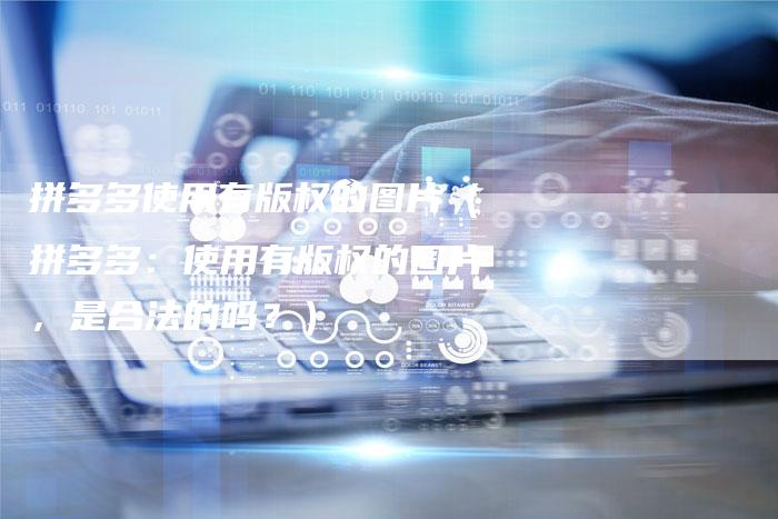 拼多多使用有版权的图片（拼多多：使用有版权的图片，是合法的吗？）