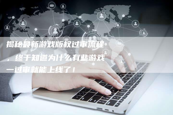 揭秘最新游戏版权过审流程，终于知道为什么有些游戏一过审就能上线了！