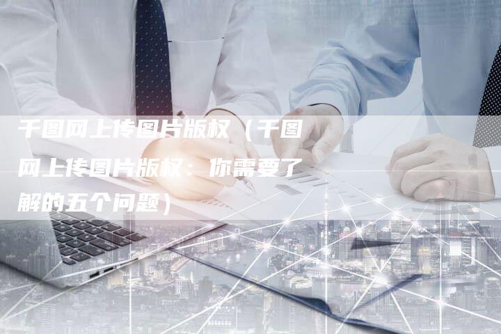 千图网上传图片版权（千图网上传图片版权：你需要了解的五个问题）