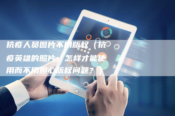 抗疫人员图片不用版权(抗疫英雄的照片,怎样才能使用而不用担心版权问题?)
