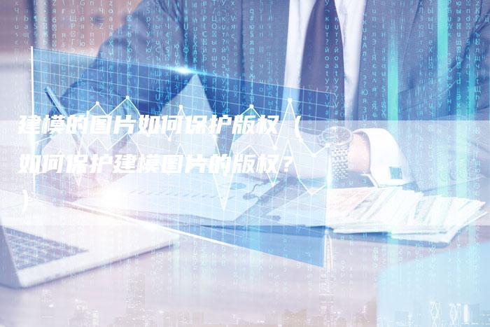 建模的图片如何保护版权(如何保护建模图片的版权?)