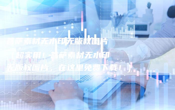 菩萨素材无水印无版权图片（超实用！菩萨素材无水印无版权图片，在这里免费下载！）