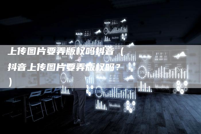 上传图片要弄版权吗抖音（抖音上传图片要弄版权吗？）