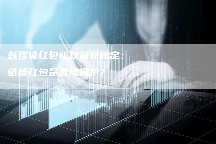 新媒体红包版权最新规定：纸质红包是否被保护？