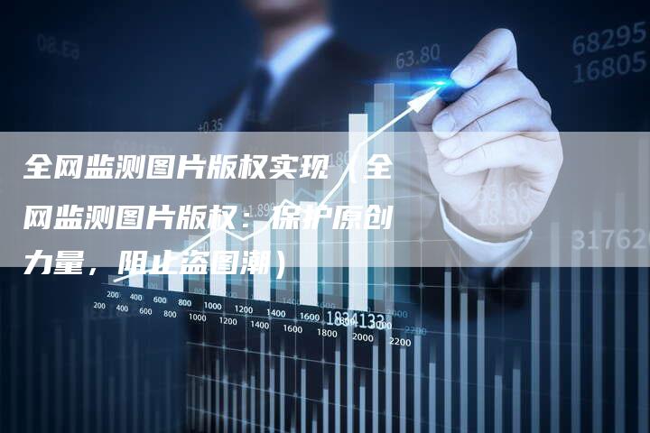 全网监测图片版权实现（全网监测图片版权：保护原创力量，阻止盗图潮）