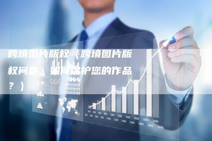 跨境图片版权（跨境图片版权问题：如何保护您的作品？）