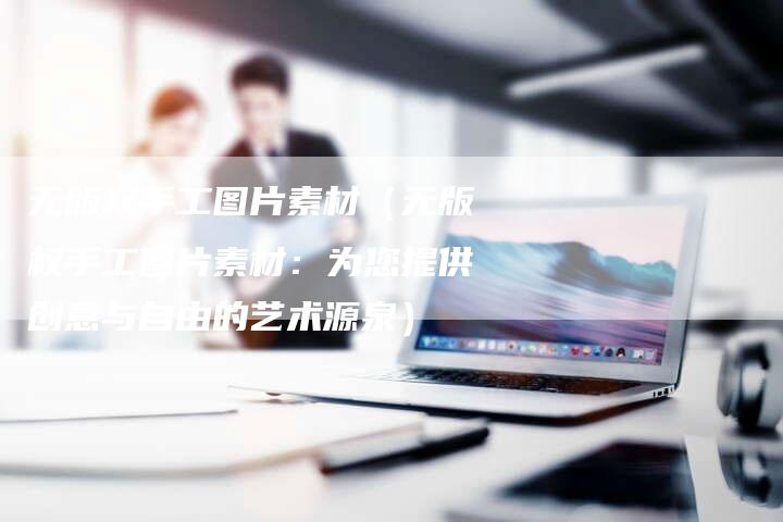 无版权手工图片素材（无版权手工图片素材：为您提供创意与自由的艺术源泉）