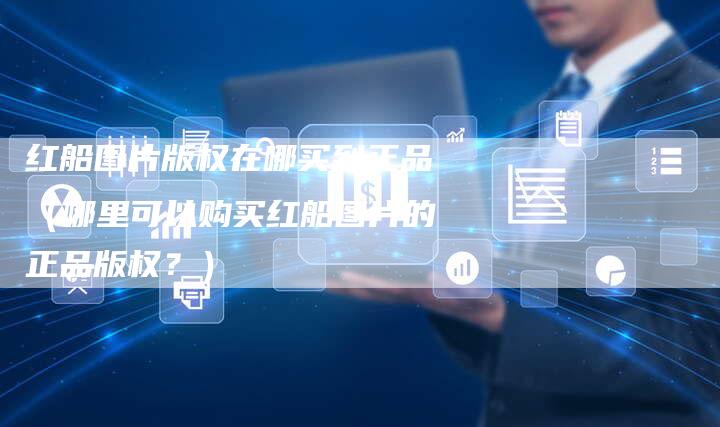 红船图片版权在哪买到正品（哪里可以购买红船图片的正品版权？）