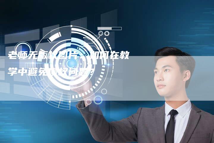 老师无版权图片：如何在教学中避免侵权问题？