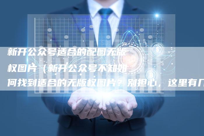 新开公众号适合的配图无版权图片(新开公众号不知如何找到适合的无版权图片?别担心,这里有几个贴心建议!