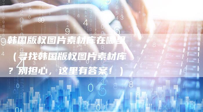 韩国版权图片素材库在哪里（寻找韩国版权图片素材库？别担心，这里有答案！）