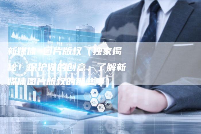 新媒体 图片版权（独家揭秘！保护你的创意，了解新媒体图片版权的那些事）