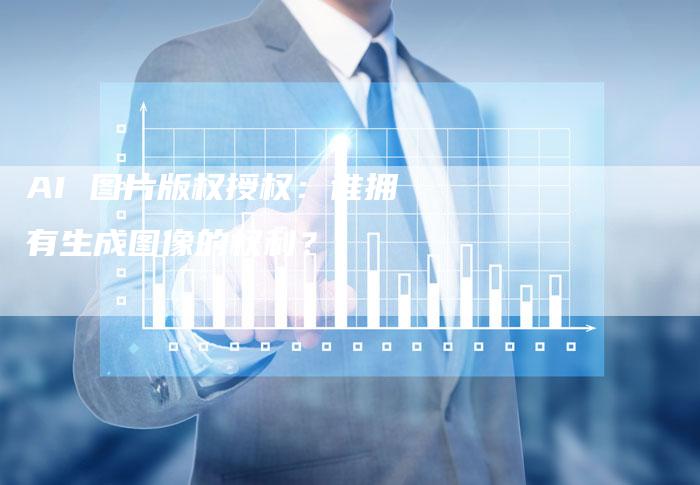 AI 图片版权授权：谁拥有生成图像的权利？