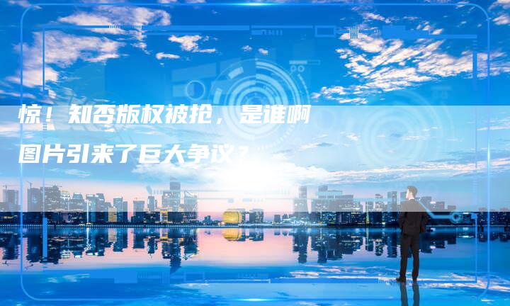 惊！知否版权被抢，是谁啊图片引来了巨大争议？