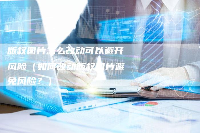 版权图片怎么改动可以避开风险（如何改动版权图片避免风险？）