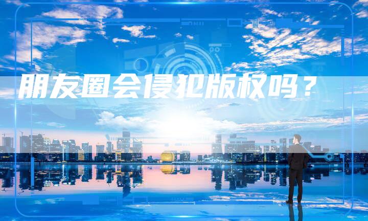 朋友圈会侵犯版权吗?