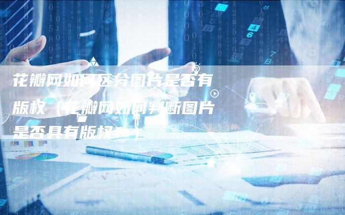 花瓣网如何区分图片是否有版权（花瓣网如何判断图片是否具有版权？）