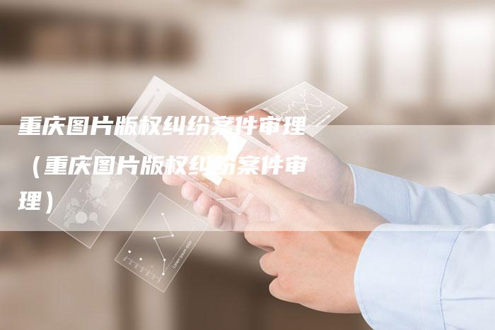 重庆图片版权纠纷案件审理（重庆图片版权纠纷案件审理）