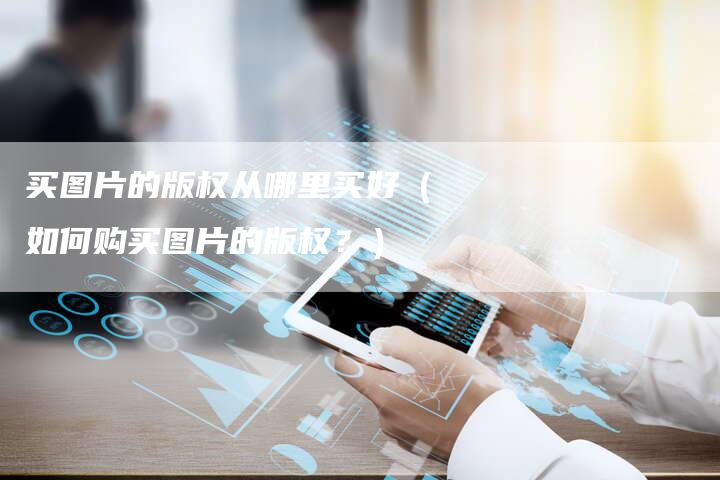 买图片的版权从哪里买好（如何购买图片的版权？）