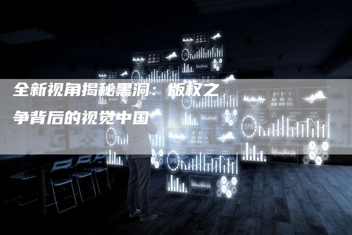 全新视角揭秘黑洞：版权之争背后的视觉中国