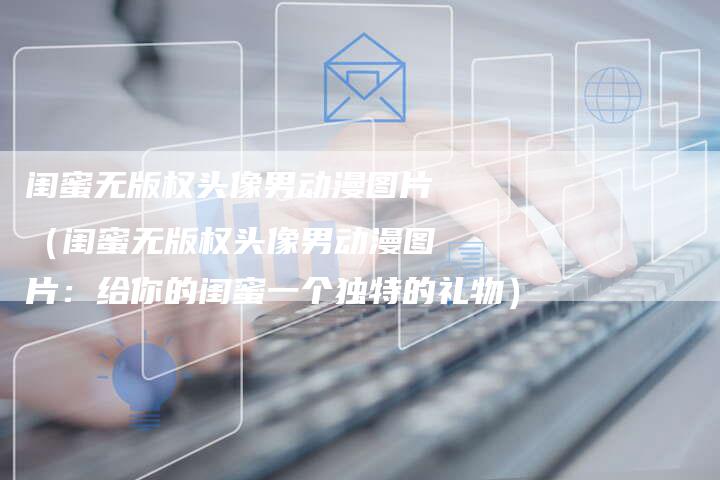 闺蜜无版权头像男动漫图片（闺蜜无版权头像男动漫图片：给你的闺蜜一个独特的礼物）