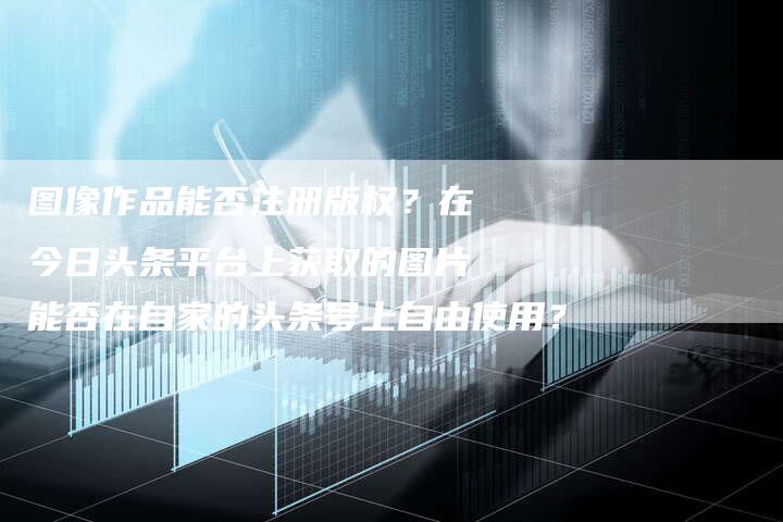 图像作品能否注册版权？在今日头条平台上获取的图片能否在自家的头条号上自由使用？