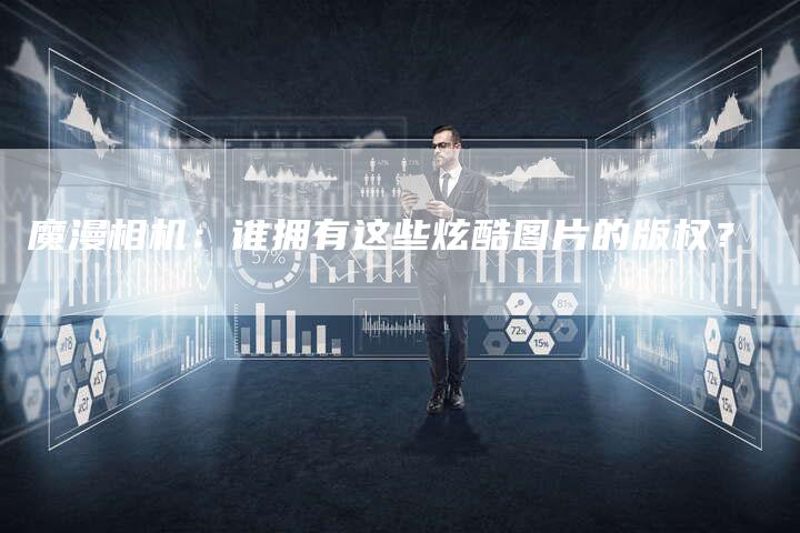 魔漫相机：谁拥有这些炫酷图片的版权？