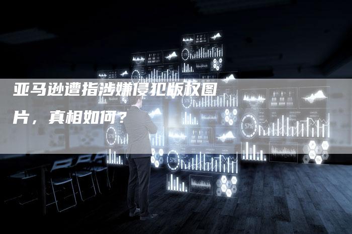 亚马逊遭指涉嫌侵犯版权图片，真相如何？