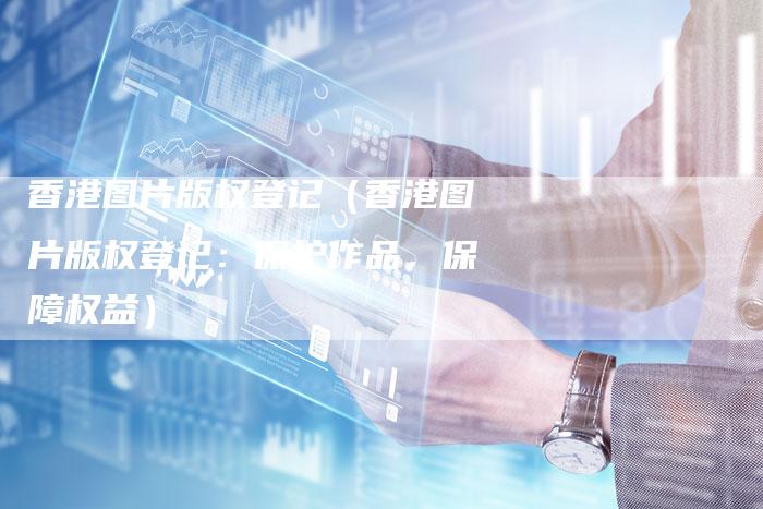 香港图片版权登记(香港图片版权登记:保护作品,保障权益)