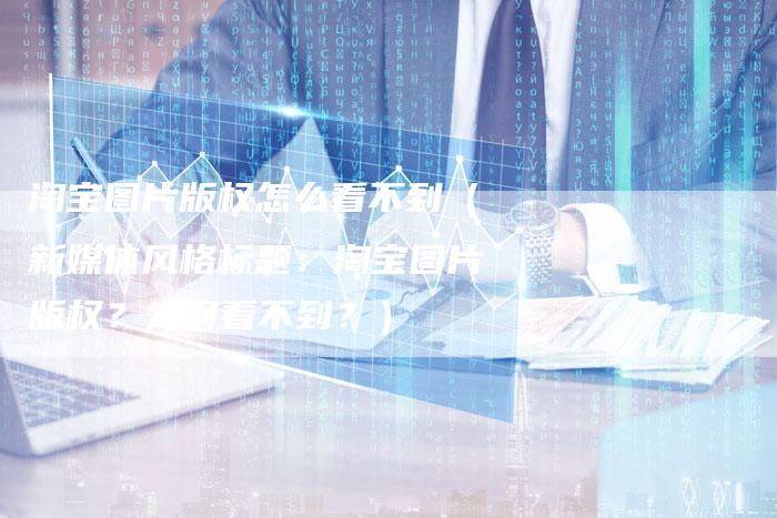 淘宝图片版权怎么看不到（新媒体风格标题：淘宝图片版权？为何看不到？）