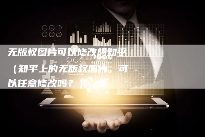 无版权图片可以修改吗知乎（知乎上的无版权图片，可以任意修改吗？）