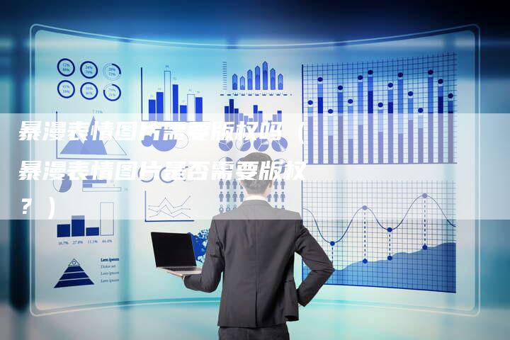 暴漫表情图片需要版权吗（暴漫表情图片是否需要版权？）