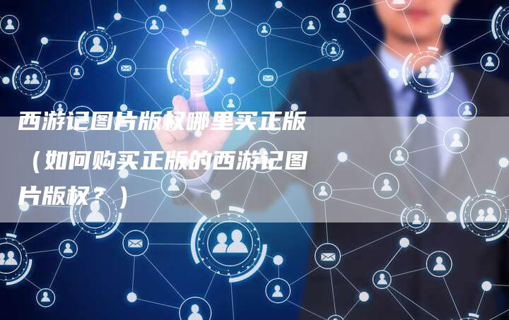 西游记图片版权哪里买正版（如何购买正版的西游记图片版权？）