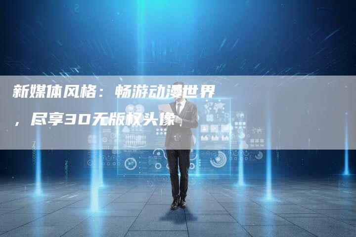 新媒体风格:畅游动漫世界,尽享3D无版权头像