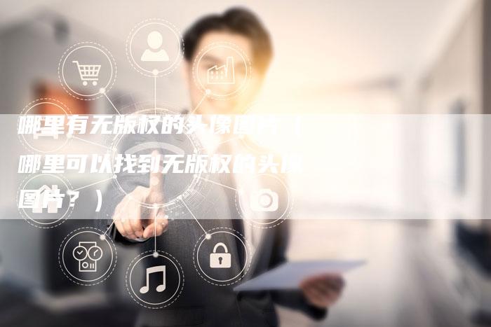 哪里有无版权的头像图片（哪里可以找到无版权的头像图片？）