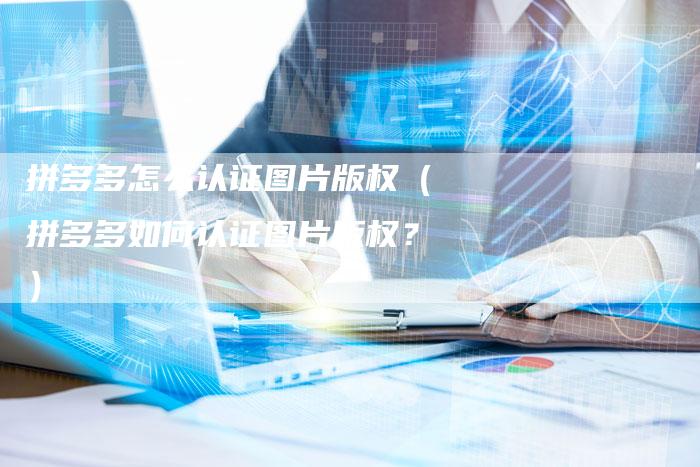 拼多多怎么认证图片版权(拼多多如何认证图片版权?)