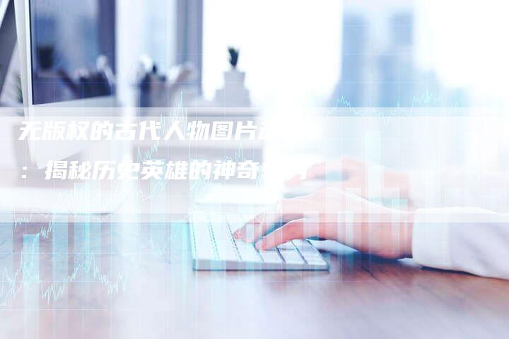 无版权的古代人物图片动漫:揭秘历史英雄的神奇转身