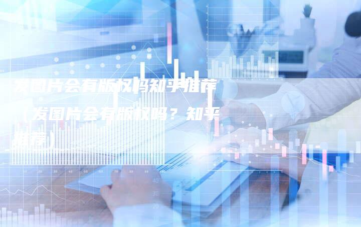 发图片会有版权吗知乎推荐(发图片会有版权吗?知乎推荐)