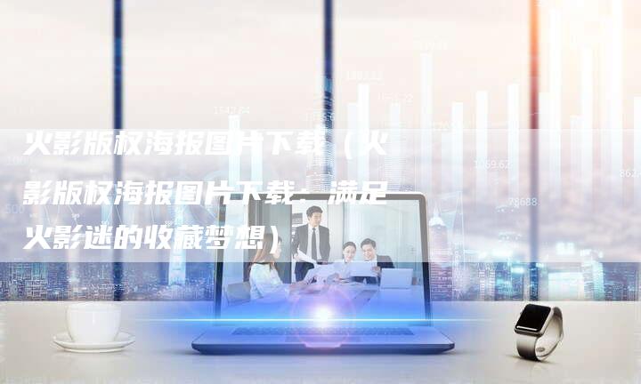 火影版权海报图片下载（火影版权海报图片下载：满足火影迷的收藏梦想）
