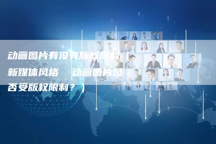 动画图片有没有版权限制（新媒体风格  动画图片是否受版权限制？）